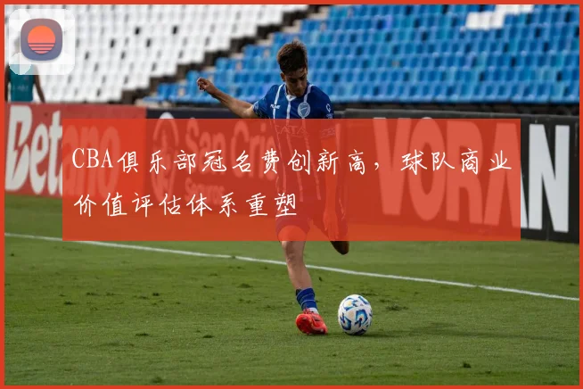 CBA俱乐部冠名费创新高，球队商业价值评估体系重塑