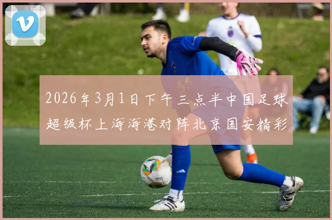2026年3月1日下午三点半中国足球超级杯上海海港对阵北京国安精彩对决即将上演